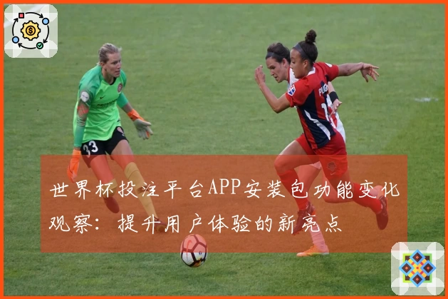 世界杯投注平台APP安装包功能变化观察：提升用户体验的新亮点
