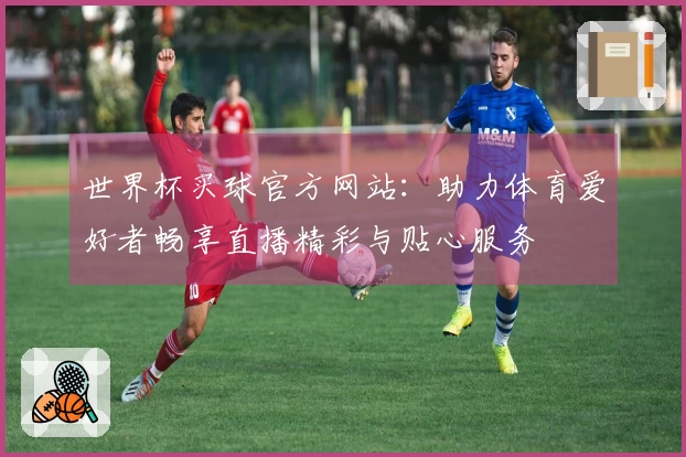 世界杯买球官方网站：助力体育爱好者畅享直播精彩与贴心服务