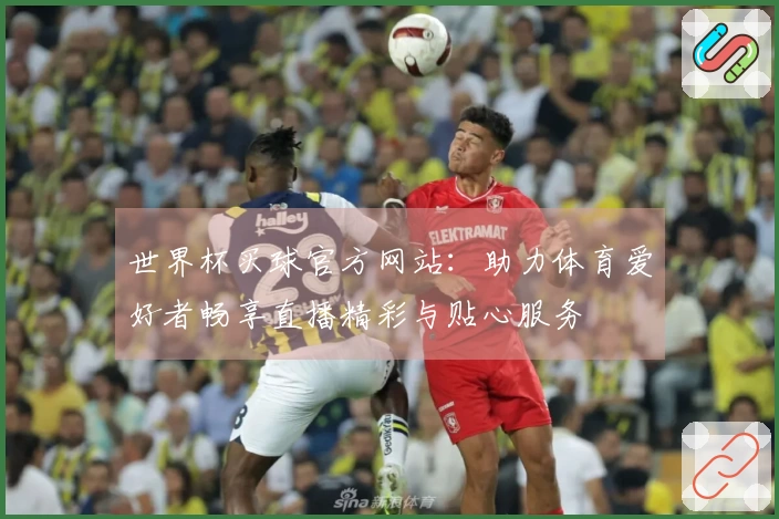 世界杯买球官方网站：助力体育爱好者畅享直播精彩与贴心服务