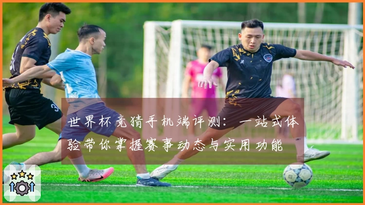 世界杯竞猜手机端评测：一站式体验带你掌握赛事动态与实用功能